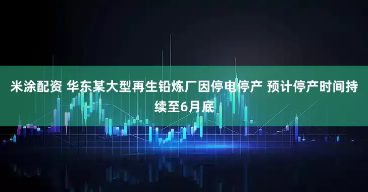 米涂配资 华东某大型再生铅炼厂因停电停产 预计停产时间持续至6月底