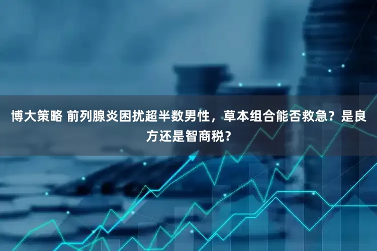 博大策略 前列腺炎困扰超半数男性，草本组合能否救急？是良方还是智商税？