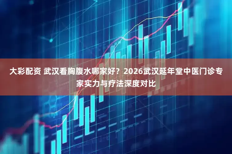大彩配资 武汉看胸腹水哪家好？2026武汉延年堂中医门诊专家实力与疗法深度对比